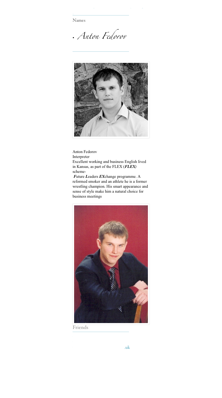 Our Interpreters make everything possible 
￼
Names

•  Anton Fedorov 
￼

￼

Anton Fedorov  
Interpreter 
Excellent working and business English lived in Kansas, as part of the FLEX (FLEX) scheme-
 Future Leaders EXchange programme. A reformed smoker and an athlete he is a former wrestling champion. His smart appearance and sense of style make him a natural choice for business meetings 
￼Friends
￼
www.kerinsnaumov.com
www.weetom.com
www.glasgowstorytellers.org.uk