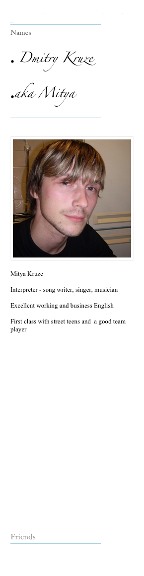 Our Interpreters make everything possible

Names
Dmitry Kruze
aka Mitya


Mitya Kruze
Interpreter - song writer, singer, musician
Excellent working and business English
First class with street teens and a good team player
Friends

www.weetom.co.uk