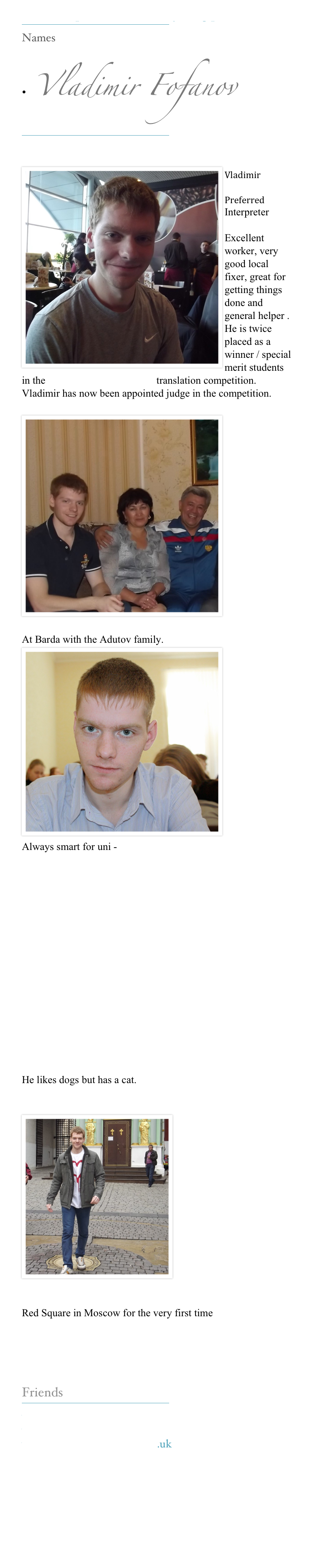 Our Interpreters make everything possible

Names
• Vladimir Fofanov

Vladimir
Preferred
Interpreter
Excellent worker, very good local fixer, great for getting things done and general helper . He is twice placed as a winner / special merit students in the www.kerinsnaumov.com translation competition. Vladimir has now been appointed judge in the competition.

At Barda with the Adutov family.
Always smart for uni -
He likes dogs but has a cat.

Red Square in Moscow for the very first time
Friends

www.kerinsnaumov.com
www.weetom.com
www.glasgowstorytellers.org.uk